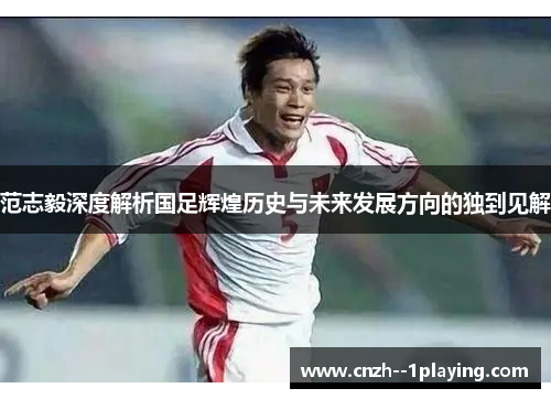 范志毅深度解析国足辉煌历史与未来发展方向的独到见解