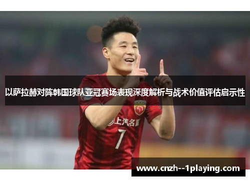 以萨拉赫对阵韩国球队亚冠赛场表现深度解析与战术价值评估启示性