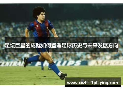 足坛巨星的成就如何塑造足球历史与未来发展方向 足坛巨星的成就如何塑造足球历史与未来发展方向