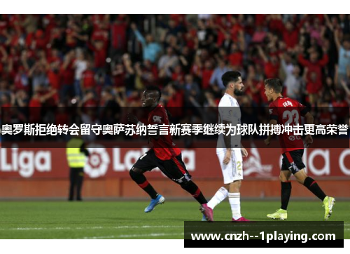 奥罗斯拒绝转会留守奥萨苏纳誓言新赛季继续为球队拼搏冲击更高荣誉