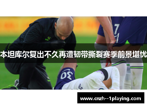 本坦库尔复出不久再遭韧带撕裂赛季前景堪忧